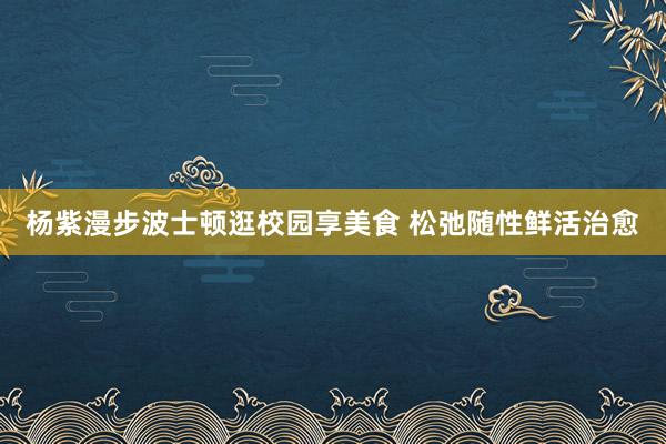 杨紫漫步波士顿逛校园享美食 松弛随性鲜活治愈