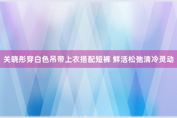 关晓彤穿白色吊带上衣搭配短裤 鲜活松弛清冷灵动
