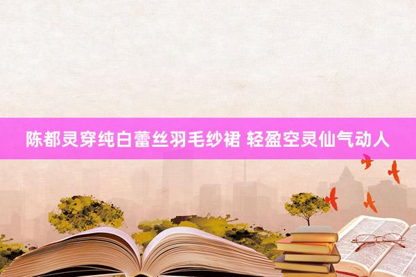 陈都灵穿纯白蕾丝羽毛纱裙 轻盈空灵仙气动人