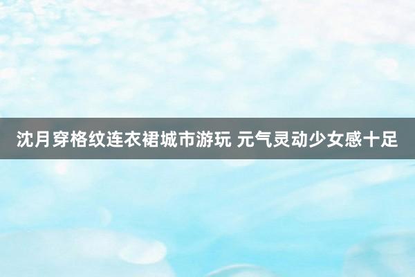 沈月穿格纹连衣裙城市游玩 元气灵动少女感十足