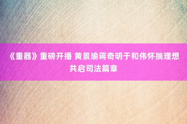 《重器》重磅开播 黄景瑜蒋奇明于和伟怀揣理想共启司法篇章
