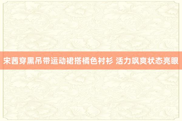 宋茜穿黑吊带运动裙搭橘色衬衫 活力飒爽状态亮眼