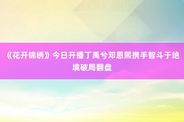 《花开锦绣》今日开播丁禹兮邓恩熙携手智斗于绝境破局翻盘