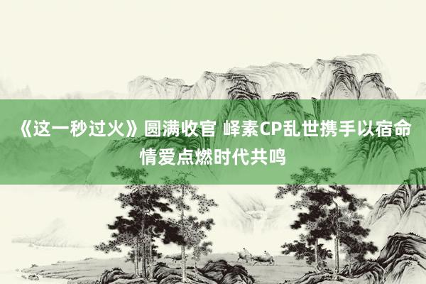 《这一秒过火》圆满收官 峄素CP乱世携手以宿命情爱点燃时代共鸣