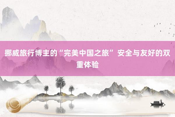 挪威旅行博主的“完美中国之旅” 安全与友好的双重体验