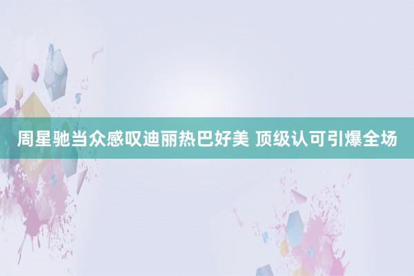 周星驰当众感叹迪丽热巴好美 顶级认可引爆全场