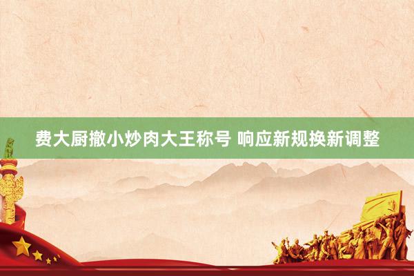 费大厨撤小炒肉大王称号 响应新规换新调整