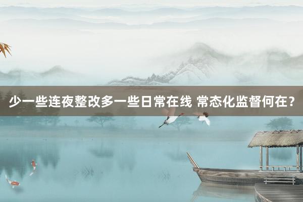 少一些连夜整改多一些日常在线 常态化监督何在?
