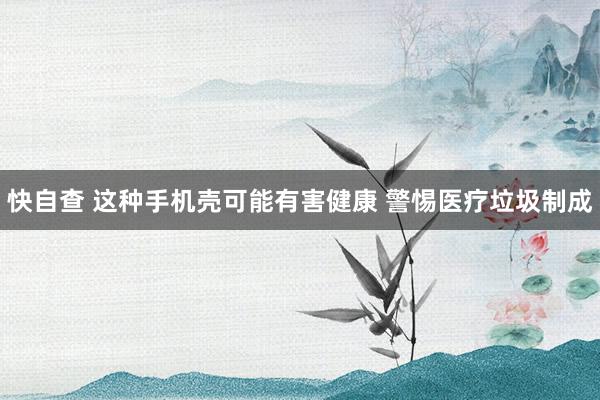 快自查 这种手机壳可能有害健康 警惕医疗垃圾制成