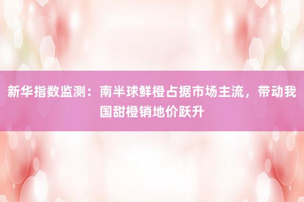 新华指数监测：南半球鲜橙占据市场主流，带动我国甜橙销地价跃升