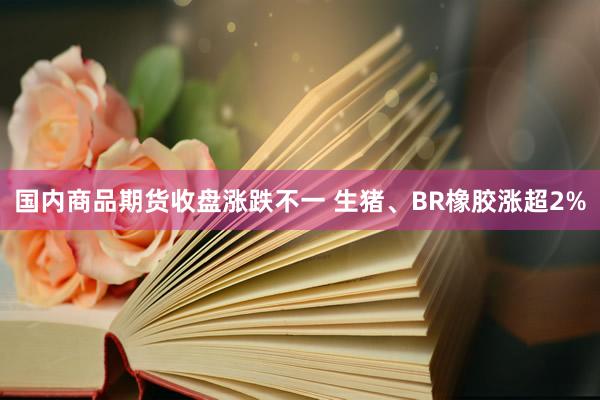 国内商品期货收盘涨跌不一 生猪、BR橡胶涨超2%