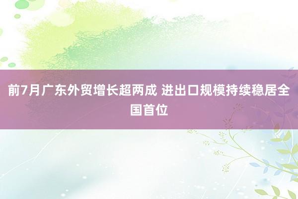 前7月广东外贸增长超两成 进出口规模持续稳居全国首位