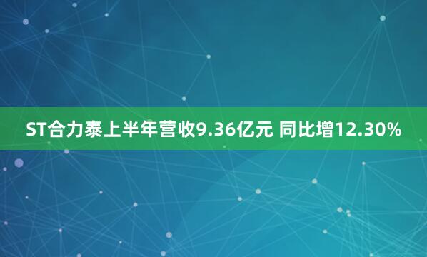 ST合力泰上半年营收9.36亿元 同比增12.30%