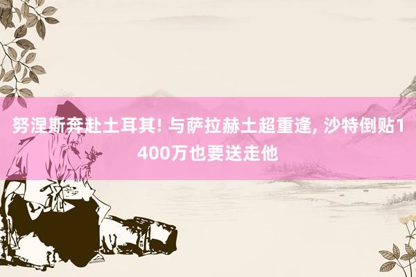 努涅斯奔赴土耳其! 与萨拉赫土超重逢, 沙特倒贴1400万也要送走他