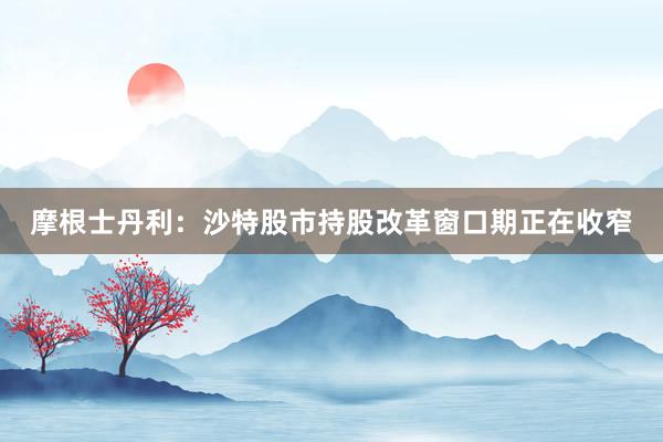 摩根士丹利：沙特股市持股改革窗口期正在收窄
