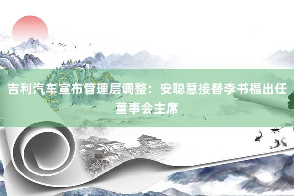 吉利汽车宣布管理层调整：安聪慧接替李书福出任董事会主席