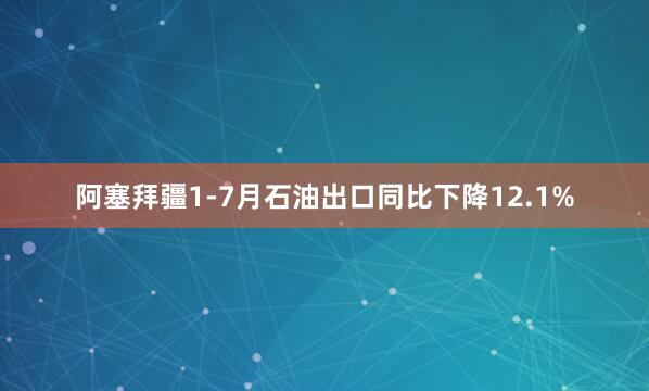 阿塞拜疆1‑7月石油出口同比下降12.1%
