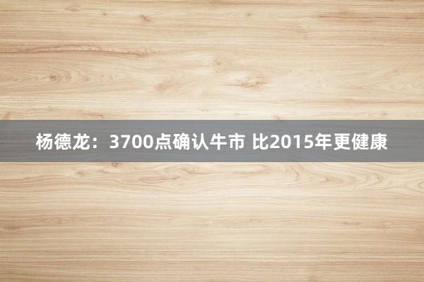 杨德龙:3700点确认牛市 比2015年更健康