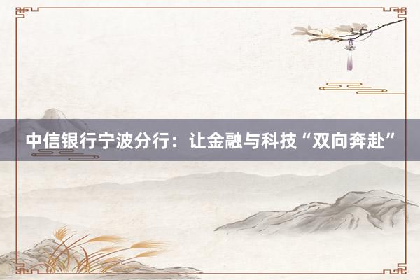 中信银行宁波分行:让金融与科技“双向奔赴”