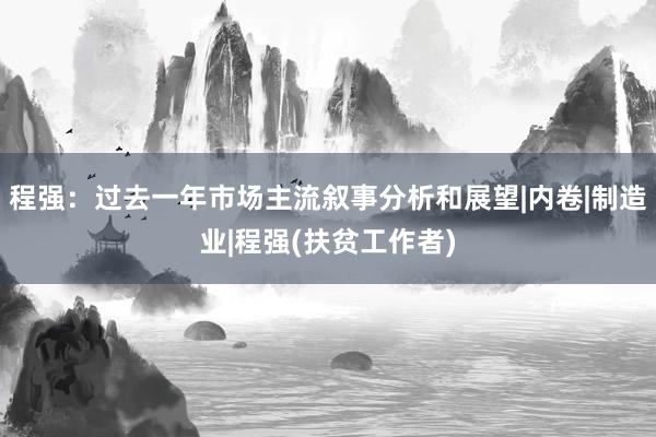 程强：过去一年市场主流叙事分析和展望|内卷|制造业|程强(扶贫工作者)
