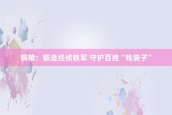 铜陵：锻造经侦铁军 守护百姓“钱袋子”