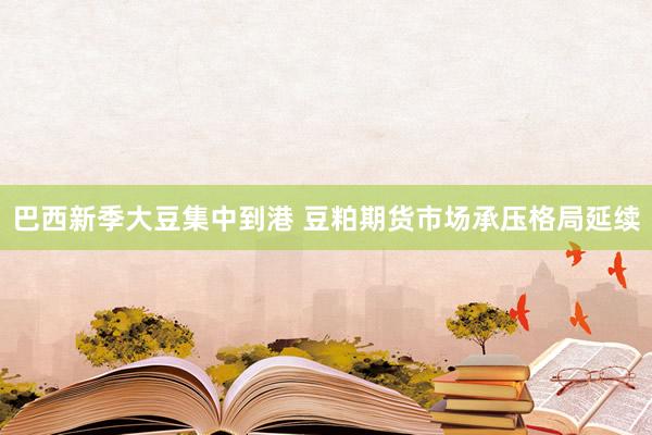 巴西新季大豆集中到港 豆粕期货市场承压格局延续
