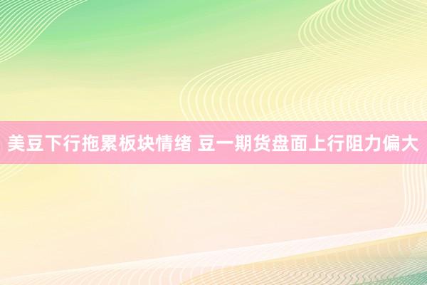 美豆下行拖累板块情绪 豆一期货盘面上行阻力偏大