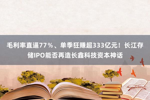 毛利率直逼77％、单季狂赚超333亿元！长江存储IPO能否再造长鑫科技资本神话