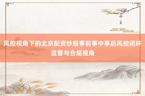 风控视角下的北京配资炒股事前事中事后风控闭环监管与合规视角