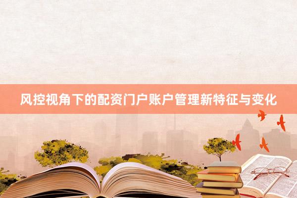 风控视角下的配资门户账户管理新特征与变化