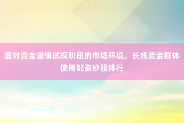 面对资金谨慎试探阶段的市场环境，长线资金群体使用配资炒股排行