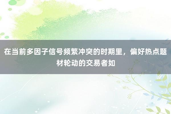 在当前多因子信号频繁冲突的时期里，偏好热点题材轮动的交易者如