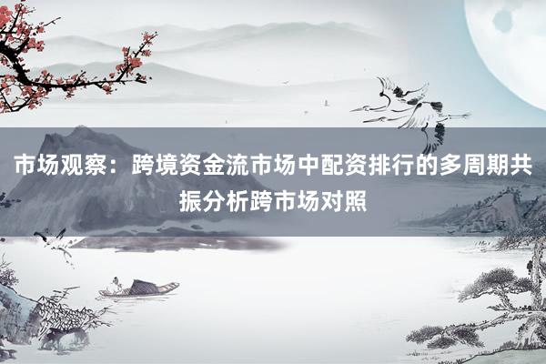 市场观察：跨境资金流市场中配资排行的多周期共振分析跨市场对照
