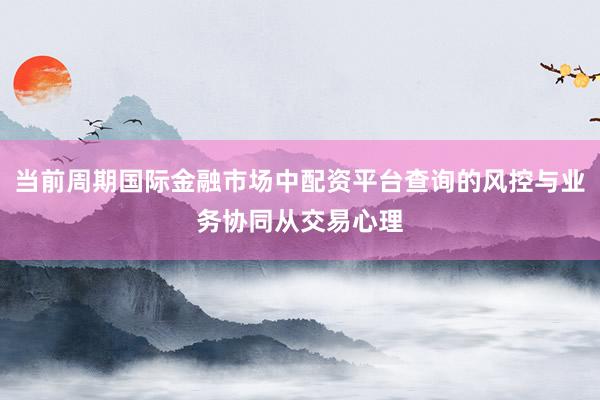 当前周期国际金融市场中配资平台查询的风控与业务协同从交易心理