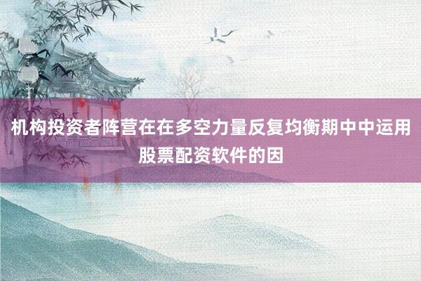 机构投资者阵营在在多空力量反复均衡期中中运用股票配资软件的因