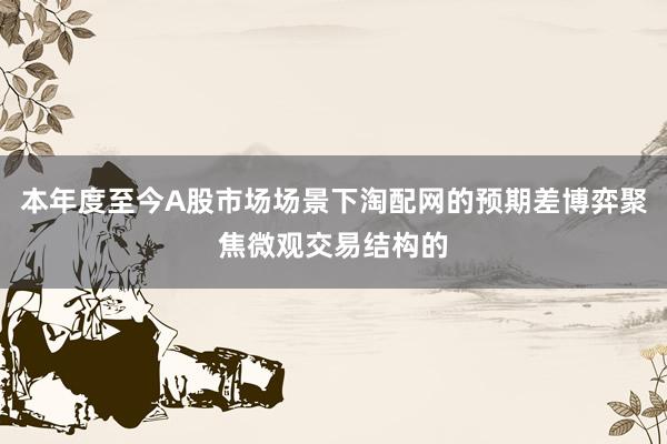 本年度至今A股市场场景下淘配网的预期差博弈聚焦微观交易结构的