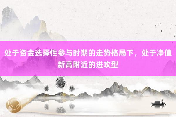 处于资金选择性参与时期的走势格局下，处于净值新高附近的进攻型