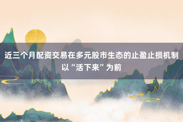 近三个月配资交易在多元股市生态的止盈止损机制以“活下来”为前