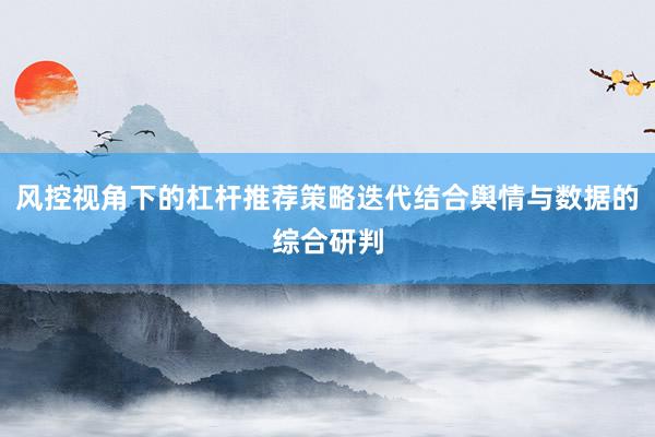 风控视角下的杠杆推荐策略迭代结合舆情与数据的综合研判
