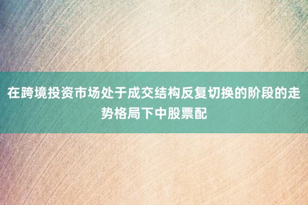 在跨境投资市场处于成交结构反复切换的阶段的走势格局下中股票配