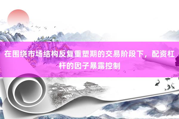 在围绕市场结构反复重塑期的交易阶段下，配资杠杆的因子暴露控制