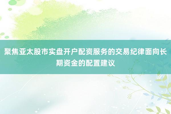 聚焦亚太股市实盘开户配资服务的交易纪律面向长期资金的配置建议