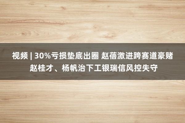 视频 | 30%亏损垫底出圈 赵蓓激进跨赛道豪赌 赵桂才、杨帆治下工银瑞信风控失守