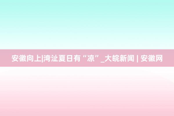 安徽向上|湾沚夏日有“凉”_大皖新闻 | 安徽网