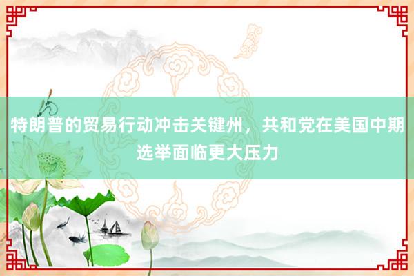 特朗普的贸易行动冲击关键州，共和党在美国中期选举面临更大压力