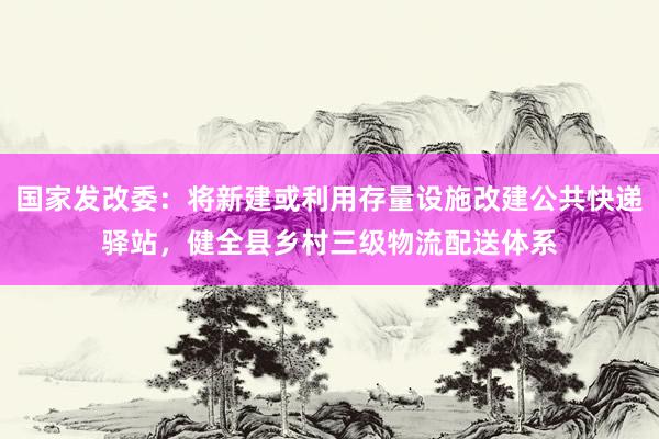 国家发改委：将新建或利用存量设施改建公共快递驿站，健全县乡村三级物流配送体系