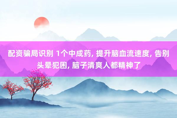 配资骗局识别 1个中成药, 提升脑血流速度, 告别头晕犯困, 脑子清爽人都精神了