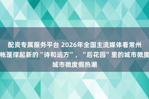 配资专属服务平台 2026年全国主流媒体看常州｜一顶帐篷撑起新的“诗和远方”，“后花园”里的城市微度假热潮