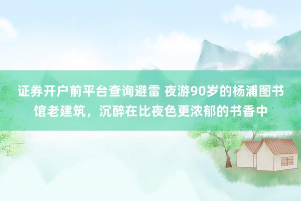 证券开户前平台查询避雷 夜游90岁的杨浦图书馆老建筑，沉醉在比夜色更浓郁的书香中