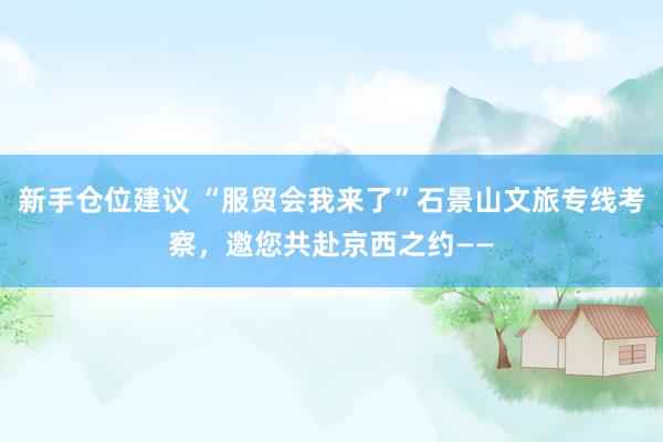 新手仓位建议 “服贸会我来了”石景山文旅专线考察，邀您共赴京西之约——